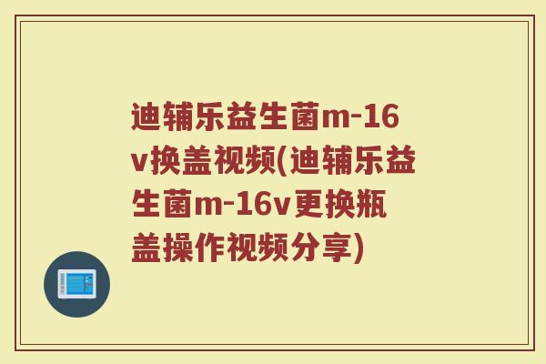 迪辅乐益生菌m-16v换盖视频(迪辅乐益生菌m-16v更换瓶盖操作视频分享)