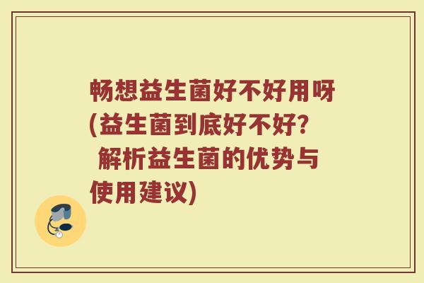 畅想益生菌好不好用呀(益生菌到底好不好? 解析益生菌的优势与使用建议)