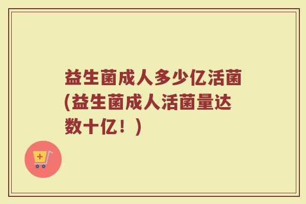益生菌成人多少亿活菌(益生菌成人活菌量达数十亿!)
