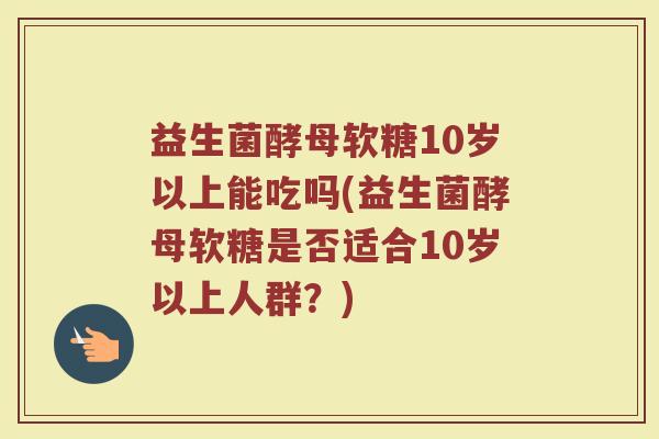 益生菌酵母软糖10岁以上能吃吗(益生菌酵母软糖是否适合10岁以上人群?)