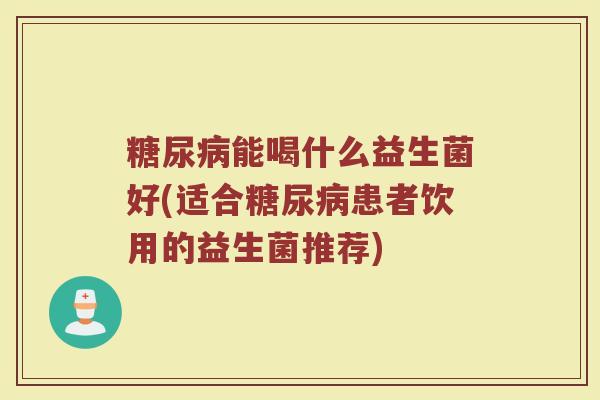 糖尿病能喝什么益生菌好(适合糖尿病患者饮用的益生菌推荐)