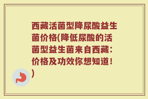 西藏活菌型降尿酸益生菌价格(降低尿酸的活菌型益生菌来自西藏:价格及功效你想知道!)