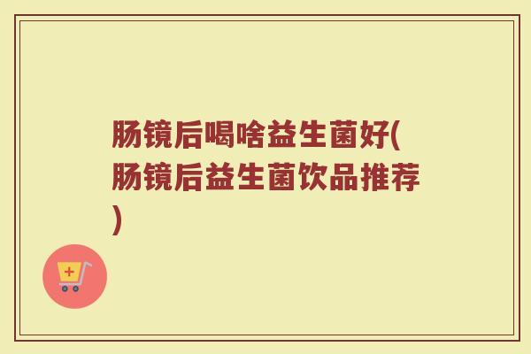肠镜后喝啥益生菌好(肠镜后益生菌饮品推荐)