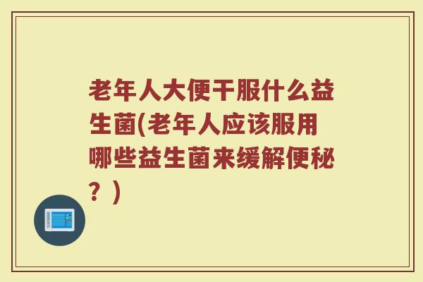 老年人大便干服什么益生菌(老年人应该服用哪些益生菌来缓解便秘?)