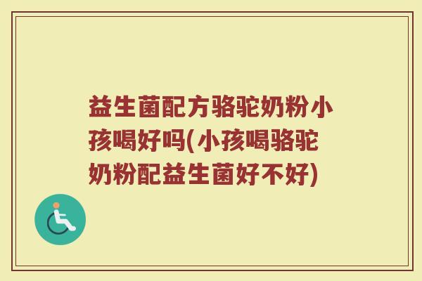 益生菌配方骆驼奶粉小孩喝好吗(小孩喝骆驼奶粉配益生菌好不好)