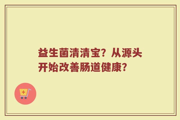 益生菌清清宝?从源头开始改善肠道健康?