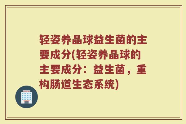 轻姿养晶球益生菌的主要成分(轻姿养晶球的主要成分:益生菌,重构肠道生态系统)