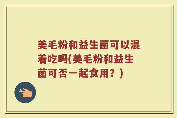 美毛粉和益生菌可以混着吃吗(美毛粉和益生菌可否一起食用?)