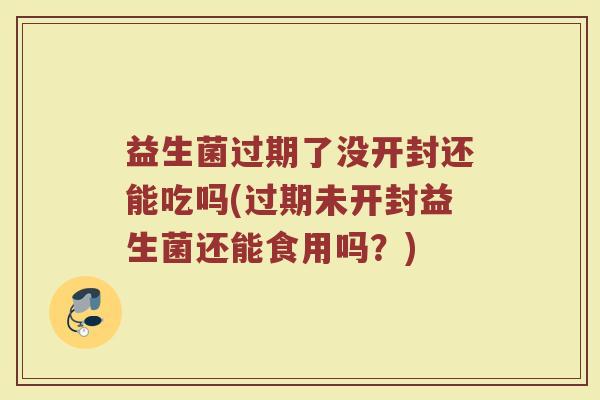 益生菌过期了没开封还能吃吗(过期未开封益生菌还能食用吗？)