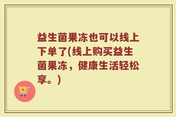 益生菌果冻也可以线上下单了(线上购买益生菌果冻,健康生活轻松享。)