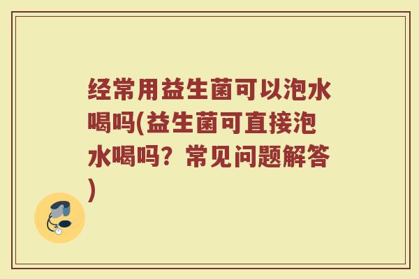 经常用益生菌可以泡水喝吗(益生菌可直接泡水喝吗?常见问题解答)