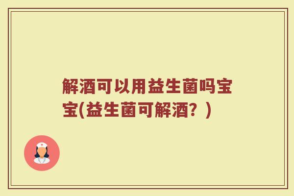 解酒可以用益生菌吗宝宝(益生菌可解酒？)