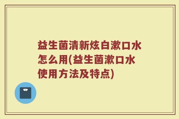 益生菌清新炫白漱口水怎么用(益生菌漱口水使用方法及特点)