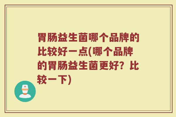 胃肠益生菌哪个品牌的比较好一点(哪个品牌的胃肠益生菌更好?比较一下)