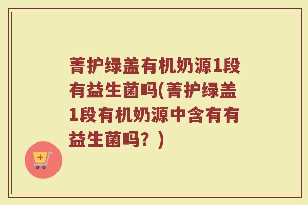 菁护绿盖有机奶源1段有益生菌吗(菁护绿盖1段有机奶源中含有有益生菌吗?)