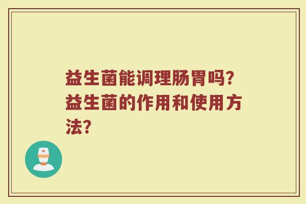 益生菌能调理肠胃吗?益生菌的作用和使用方法? 益生菌能调理肠胃吗?益生菌的作用和使用方法?