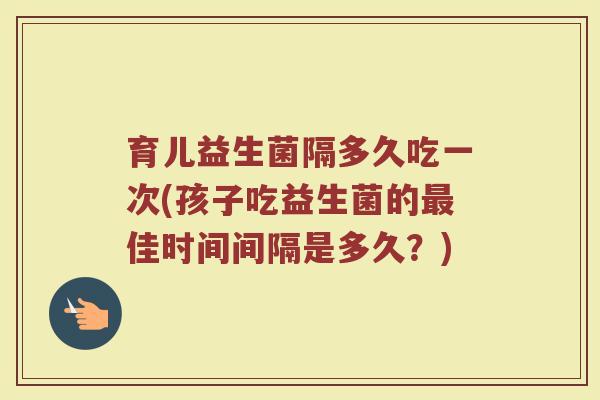 育儿益生菌隔多久吃一次(孩子吃益生菌的最佳时间间隔是多久?)