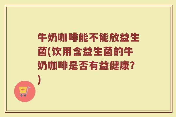 牛奶咖啡能不能放益生菌(饮用含益生菌的牛奶咖啡是否有益健康？)