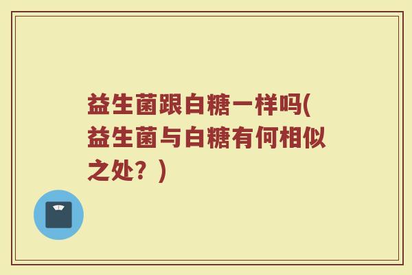 益生菌跟白糖一样吗(益生菌与白糖有何相似之处？)
