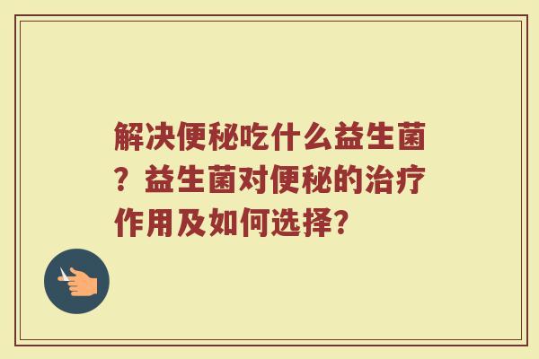 解决便秘吃什么益生菌？益生菌对便秘的治疗作用及如何选择？