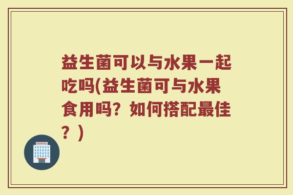 益生菌可以与水果一起吃吗(益生菌可与水果食用吗?如何搭配最佳?)