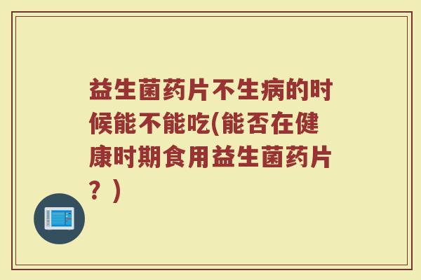益生菌药片不生病的时候能不能吃(能否在健康时期食用益生菌药片?)