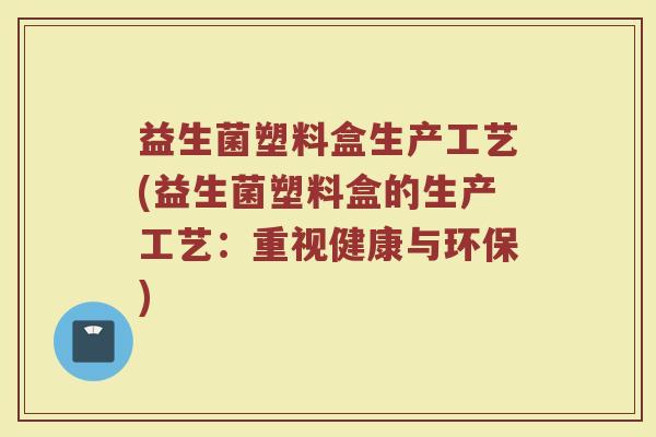 益生菌塑料盒生产工艺(益生菌塑料盒的生产工艺:重视健康与环保)