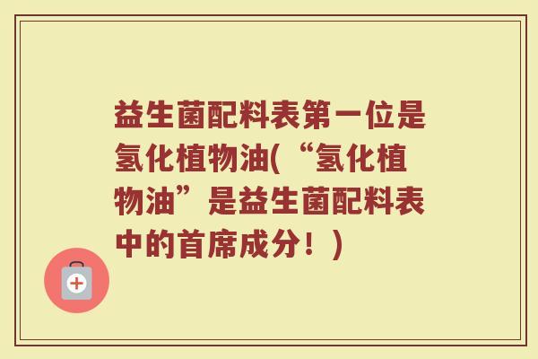 益生菌配料表第一位是氢化植物油(“氢化植物油”是益生菌配料表中的首席成分！)