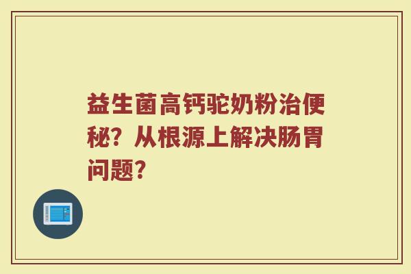 益生菌高钙驼奶粉治便秘？从根源上解决肠胃问题？