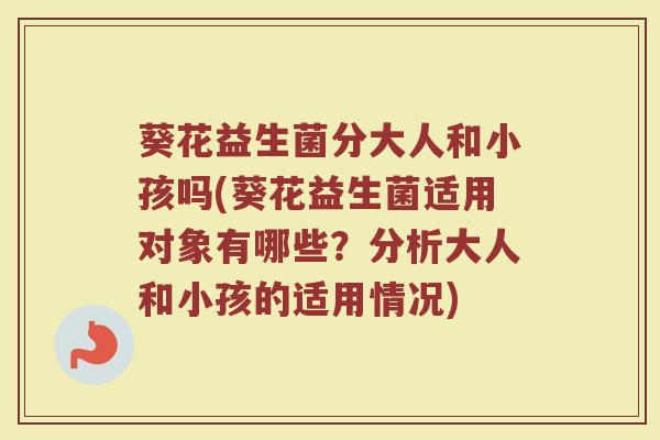 葵花益生菌分大人和小孩吗(葵花益生菌适用对象有哪些?分析大人和小孩的适用情况)