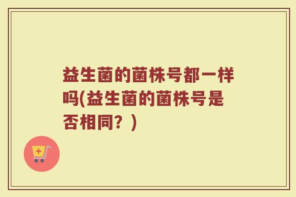 益生菌的菌株号都一样吗(益生菌的菌株号是否相同?) 益生菌的菌株号都一样吗(益生菌的菌株号是否相同?)