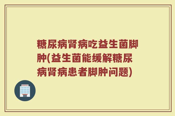 糖尿病肾病吃益生菌脚肿(益生菌能缓解糖尿病肾病患者脚肿问题)