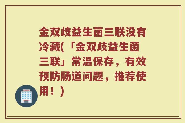 金双歧益生菌三联没有冷藏(「金双歧益生菌三联」常温保存,有效预防肠道问题,推荐使用!)