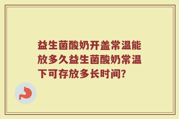 益生菌酸奶开盖常温能放多久益生菌酸奶常温下可存放多长时间？