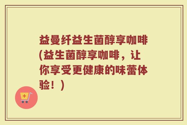 益曼纤益生菌醇享咖啡(益生菌醇享咖啡,让你享受更健康的味蕾体验!)