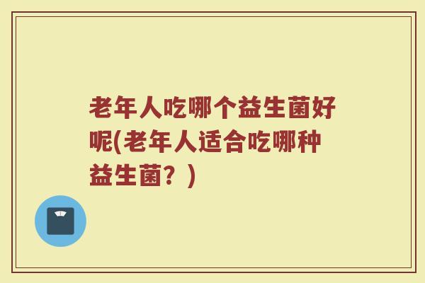 老年人吃哪个益生菌好呢(老年人适合吃哪种益生菌?)