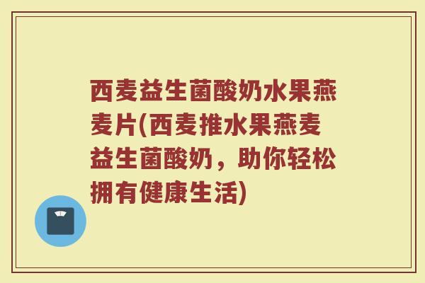 西麦益生菌酸奶水果燕麦片(西麦推水果燕麦益生菌酸奶,助你轻松拥有健康生活)