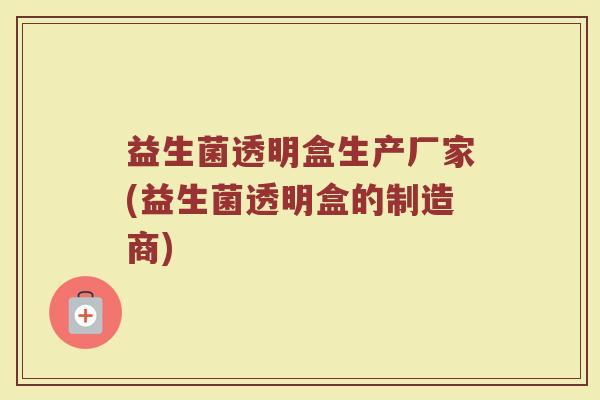 益生菌透明盒生产厂家(益生菌透明盒的制造商)