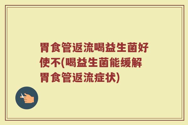 胃食管返流喝益生菌好使不(喝益生菌能缓解胃食管返流症状) 胃食管返流喝益生菌好使不(喝益生菌能缓解胃食管返流症状)