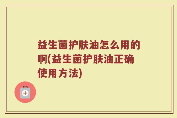 益生菌护肤油怎么用的啊(益生菌护肤油正确使用方法)