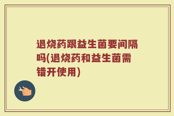 退烧药跟益生菌要间隔吗(退烧药和益生菌需错开使用)