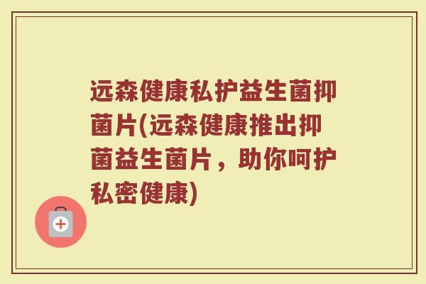 远森健康私护益生菌抑菌片(远森健康推出抑菌益生菌片，助你呵护私密健康)