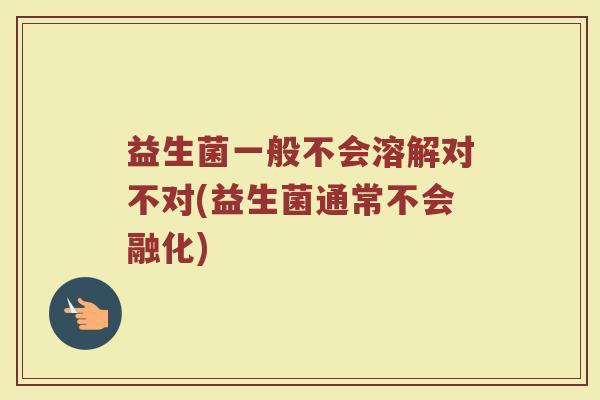 益生菌一般不会溶解对不对(益生菌通常不会融化)