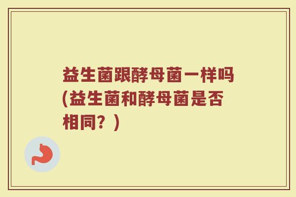 益生菌跟酵母菌一样吗(益生菌和酵母菌是否相同?)
