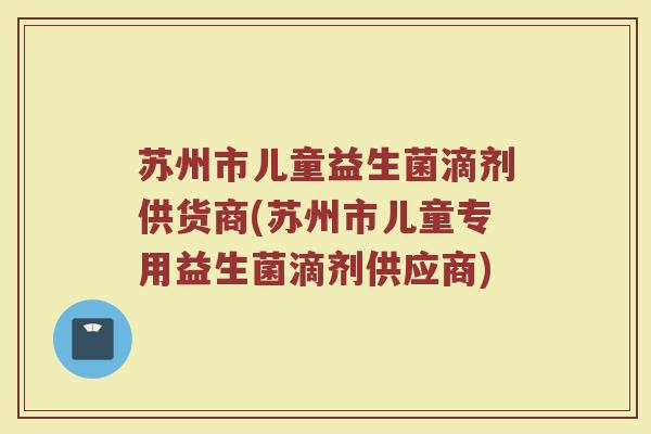 苏州市儿童益生菌滴剂供货商(苏州市儿童专用益生菌滴剂供应商)
