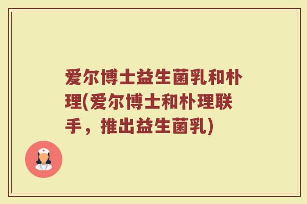 爱尔博士益生菌乳和朴理(爱尔博士和朴理联手,推出益生菌乳)