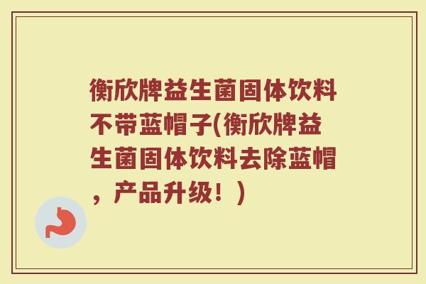 衡欣牌益生菌固体饮料不带蓝帽子(衡欣牌益生菌固体饮料去除蓝帽,产品升级!) 衡欣牌益生菌固体饮料不带蓝帽子(衡欣牌益生菌固体饮料去除蓝帽,产品升级!)