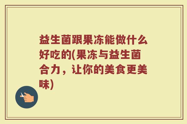 益生菌跟果冻能做什么好吃的(果冻与益生菌合力,让你的美食更美味)
