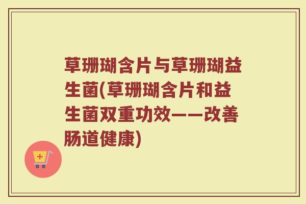 草珊瑚含片与草珊瑚益生菌(草珊瑚含片和益生菌双重功效——改善肠道健康)