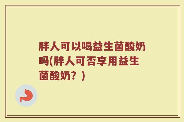 胖人可以喝益生菌酸奶吗(胖人可否享用益生菌酸奶？)